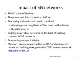 Impact of 5G networks The PC is out of the loop The phone and iPad is a sensor platform Processing is done in real time in the cloud Allowing processing that can’t be done on the device Big data analysis Building new virtual networks on the back of existing commercial 3G networks Reinventing a major industry More on revenue opportunities for R&E and open access networks - building next generation "5G" wireless network  http://bit.ly/dck1kR Source: Tim OReilly 