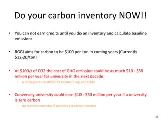 Do your carbon inventory NOW!! You can not earn credits until you do an inventory and calculate baseline emissions RGGI aims for carbon to be $100 per ton in coming years (Currently $12-20/ton) At $100/t of CO2 the cost of GHG emission could be as much $10 - $50 million per year for university in the next decade A lot depends on details of Obama’s cap and trade Conversely university could earn $10 - $50 million per year if a university is zero carbon No revenue potential if university is carbon neutral 21 