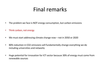 Final remarks The problem we face is NOT energy consumption, but carbon emissions Think carbon, not energy We must start addressing climate change now – not in 2050 or 2020 80% reduction in CO2 emissions will fundamentally change everything we do including universities and networks Huge potential for innovation for ICT sector because 30% of energy must come from renewable sources 