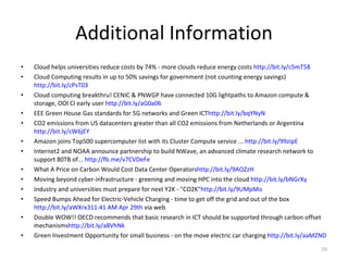 Additional Information Cloud helps universities reduce costs by 74% - more clouds reduce energy costs  http://bit.ly/c5mT58 Cloud Computing results in up to 50% savings for government (not counting energy savings)  http://bit.ly/cPsT03 Cloud computing breakthru! CENIC & PNWGP have connected 10G lightpaths to Amazon compute & storage, OOI CI early user  http://bit.ly/aG0a06 EEE Green House Gas standards for 5G networks and Green ICT http://bit.ly/bqYNyN CO2 emissions from US datacenters greater than all CO2 emissions from Netherlands or Argentina  http://bit.ly/cW6jEY Amazon joins Top500 supercomputer list with its Cluster Compute service ...  http://bit.ly/99zipE Internet2 and NOAA announce partnership to build NWave, an advanced climate research network to support 80TB of...  http://fb.me/v7CVDeFe What A Price on Carbon Would Cost Data Center Operators http://bit.ly/9AOZzH Moving beyond cyber-infrastructure - greening and moving HPC into the cloud  http://bit.ly/bNGrXy Industry and universities must prepare for next Y2K - "CO2K" http://bit.ly/9UMpMo Speed Bumps Ahead for Electric-Vehicle Charging - time to get off the grid and out of the box  http://bit.ly/aWXrx3 11:41 AM Apr 29th  via web Double WOW!! OECD recommends that basic research in ICT should be supported through carbon offset mechanisms http://bit.ly/a8VhNk Green Investment Opportunity for small business - on the move electric car charging  http://bit.ly/aaMZND 