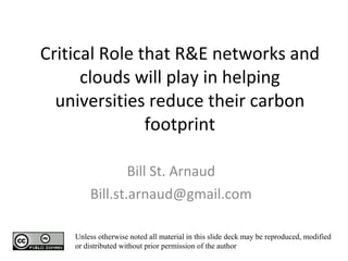 Critical Role that R&E networks and clouds will play in helping universities reduce their carbon footprint   Bill St. Arnaud [email_address] Unless otherwise noted all material in this slide deck may be reproduced, modified or distributed without prior permission of the author 