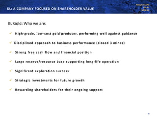 KLGOLD.COM
TSX:KL
NYSE:KLKL: A COMPANY FOCUSED ON SHAREHOLDER VALUE
20
KL Gold: Who we are:
✓ High-grade, low-cost gold producer, performing well against guidance
✓ Disciplined approach to business performance (closed 3 mines)
✓ Strong free cash flow and financial position
✓ Large reserve/resource base supporting long-life operation
✓ Significant exploration success
✓ Strategic investments for future growth
✓ Rewarding shareholders for their ongoing support
 