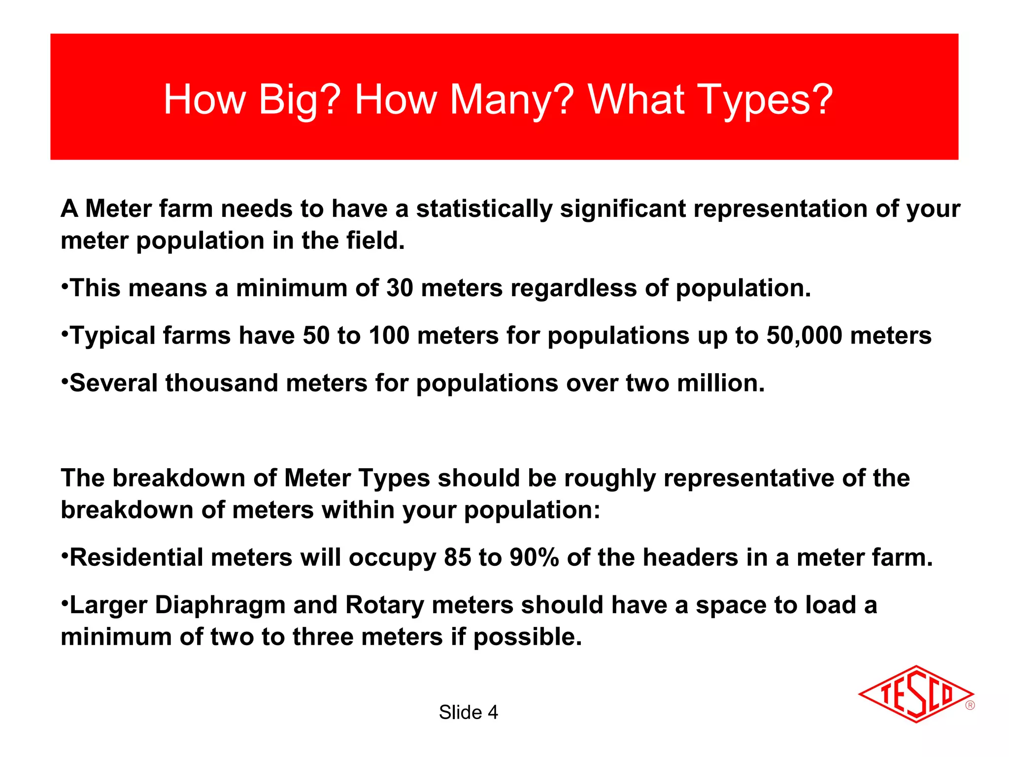 Slide 4
How Big? How Many? What Types?
A Meter farm needs to have a statistically significant representation of your
meter population in the field.
•This means a minimum of 30 meters regardless of population.
•Typical farms have 50 to 100 meters for populations up to 50,000 meters
•Several thousand meters for populations over two million.
The breakdown of Meter Types should be roughly representative of the
breakdown of meters within your population:
•Residential meters will occupy 85 to 90% of the headers in a meter farm.
•Larger Diaphragm and Rotary meters should have a space to load a
minimum of two to three meters if possible.
 