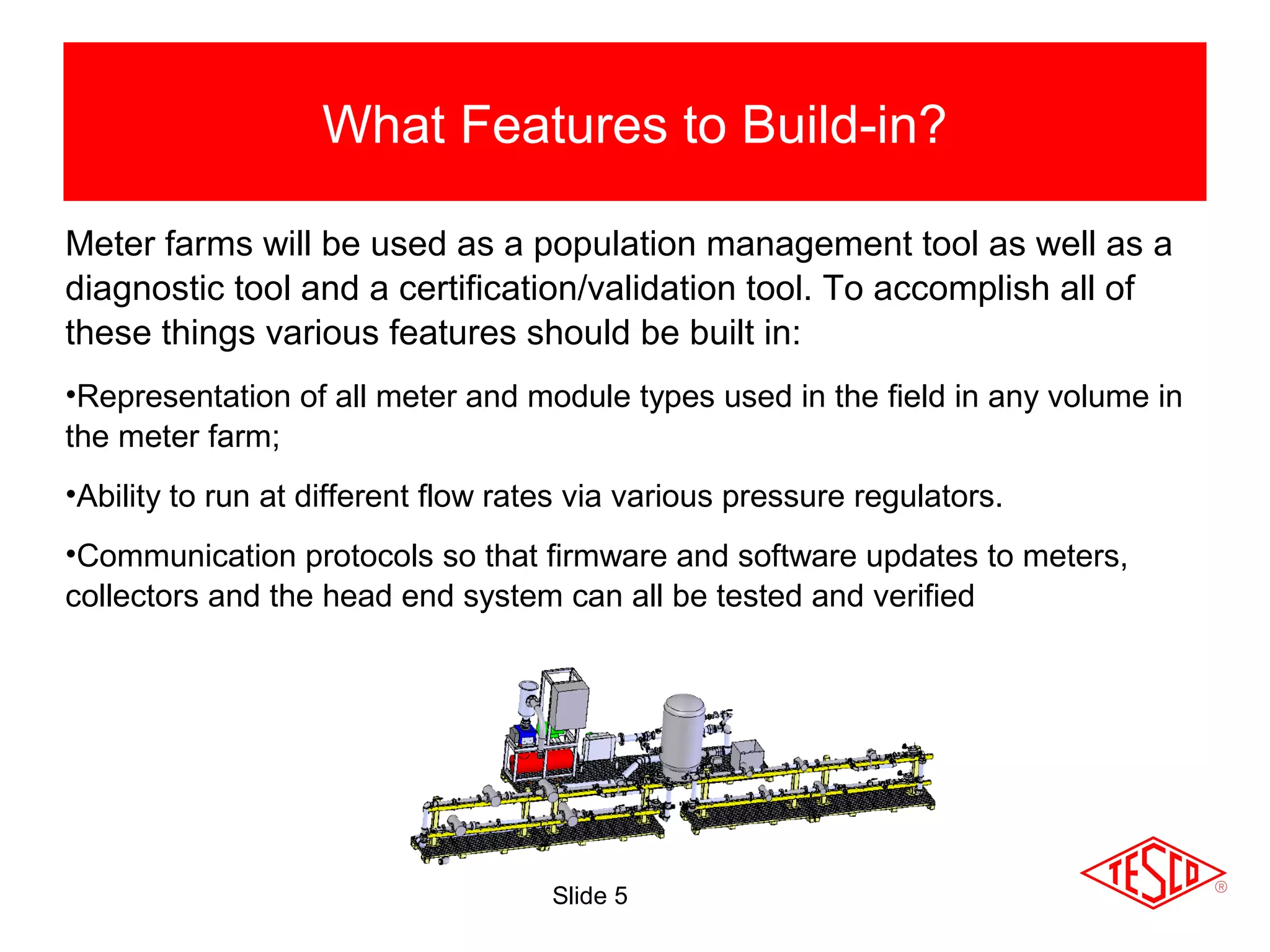 Slide 5
What Features to Build-in?
Shop Testing
Meter farms will be used as a population management tool as well as a
diagnostic tool and a certification/validation tool. To accomplish all of
these things various features should be built in:
•Representation of all meter and module types used in the field in any volume in
the meter farm;
•Ability to run at different flow rates via various pressure regulators.
•Communication protocols so that firmware and software updates to meters,
collectors and the head end system can all be tested and verified
 
