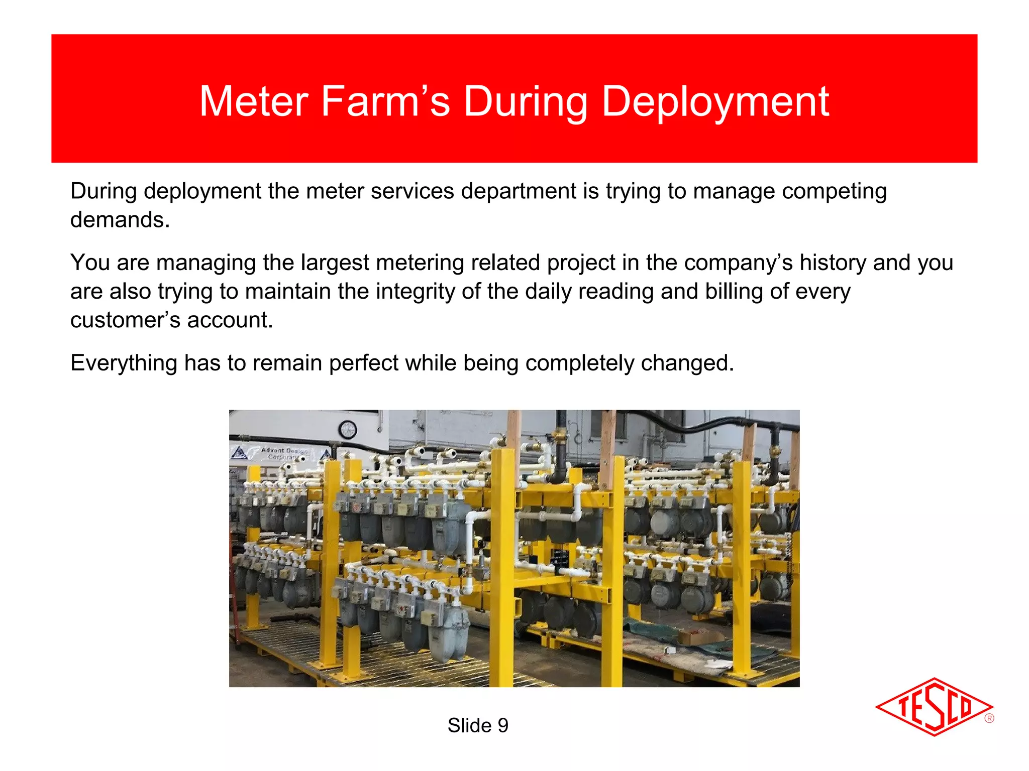 Slide 9
Meter Farm’s During Deployment
Shop Testing
During deployment the meter services department is trying to manage competing
demands.
You are managing the largest metering related project in the company’s history and you
are also trying to maintain the integrity of the daily reading and billing of every
customer’s account.
Everything has to remain perfect while being completely changed.
 