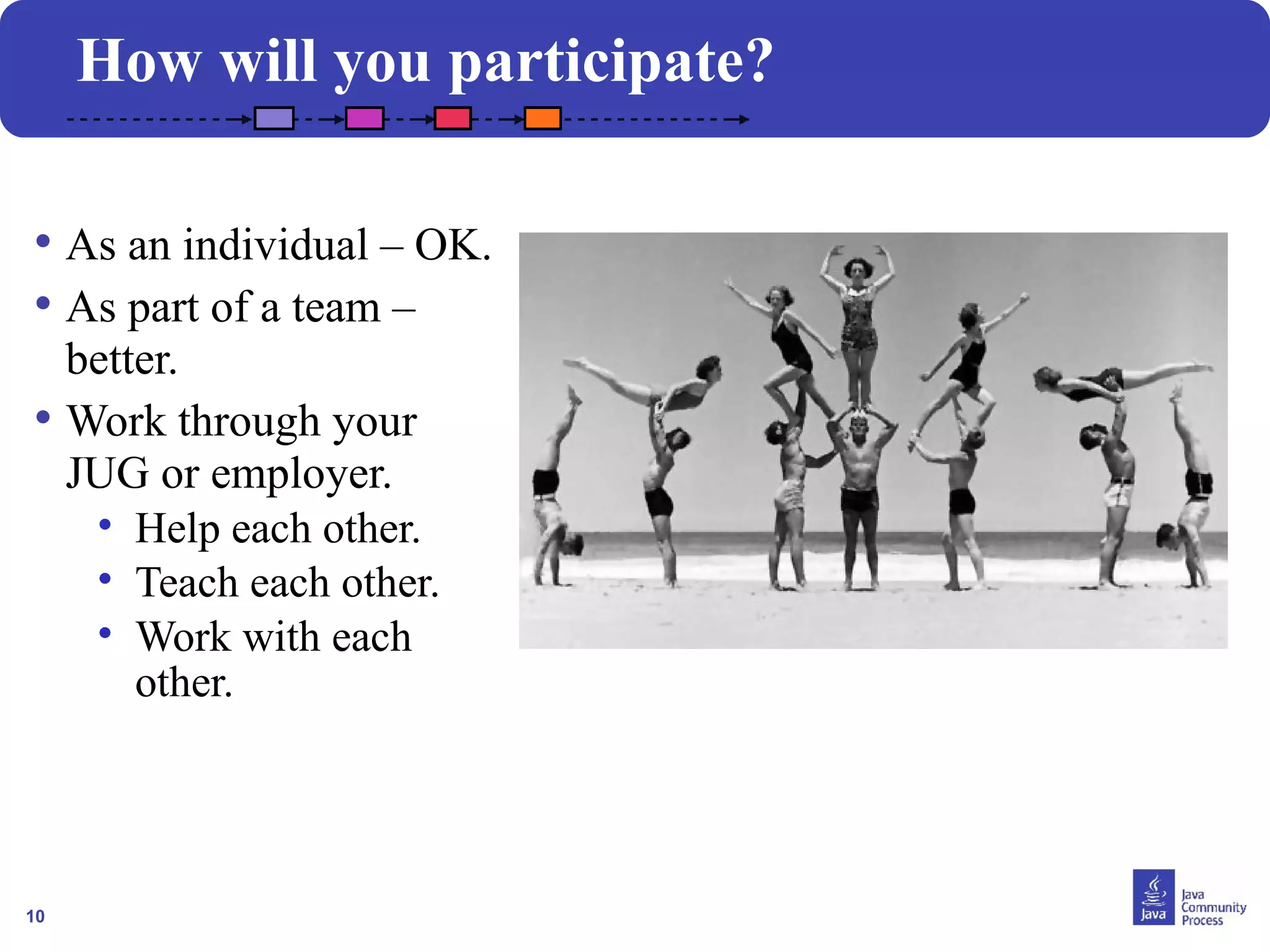 10
How will you participate?
• As an individual – OK.
• As part of a team –
better.
• Work through your
JUG or employer.
• Help each other.
• Teach each other.
• Work with each
other.
 