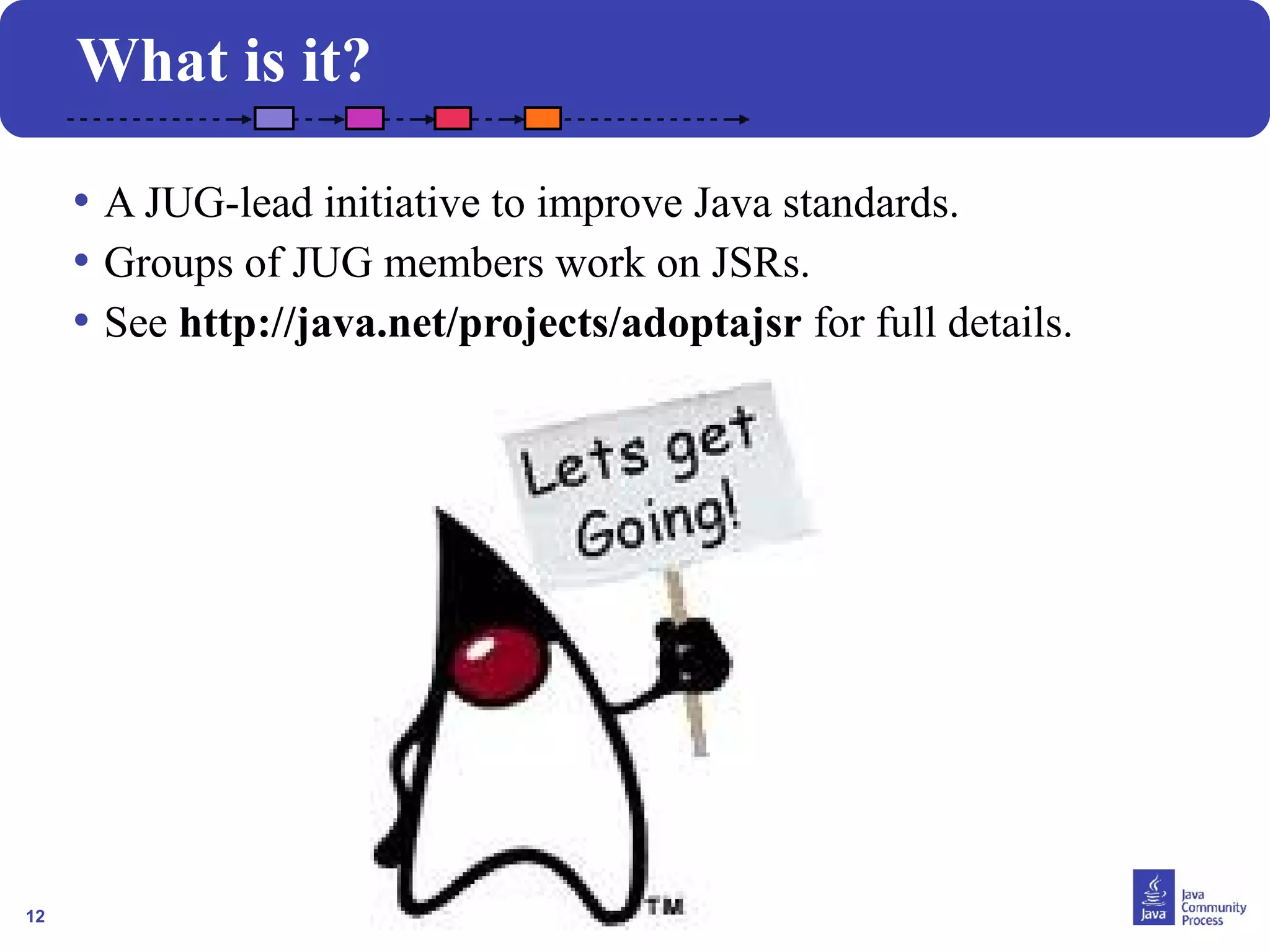 12
What is it?
• A JUG-lead initiative to improve Java standards.
• Groups of JUG members work on JSRs.
• See http://java.net/projects/adoptajsr for full details.
 