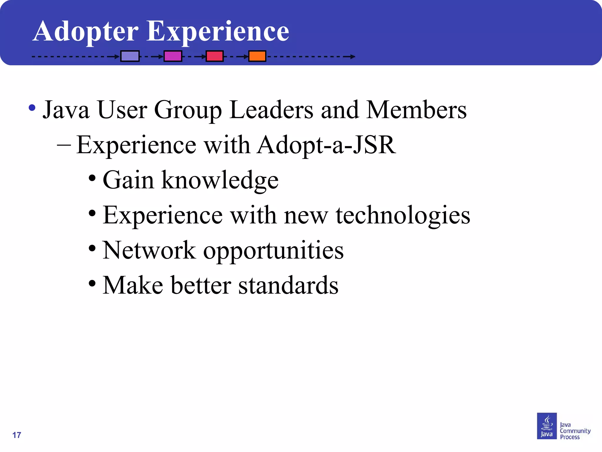 17
• Java User Group Leaders and Members
– Experience with Adopt-a-JSR
• Gain knowledge
• Experience with new technologies
• Network opportunities
• Make better standards
Adopter Experience
 