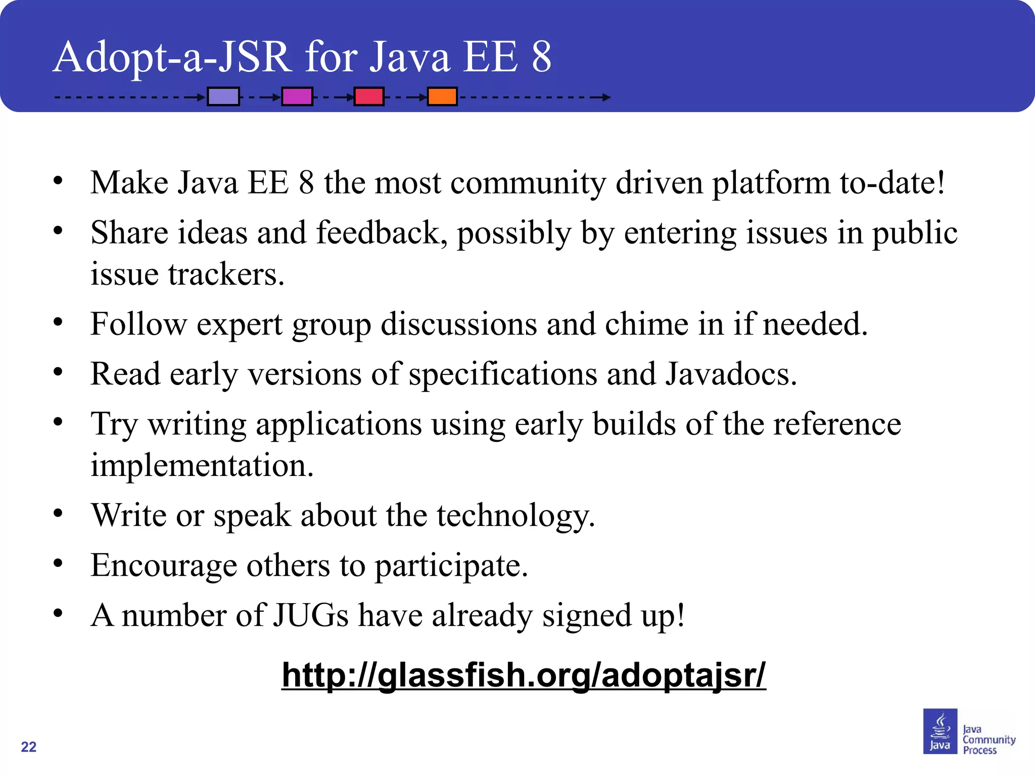 22
Adopt-a-JSR for Java EE 8
• Make Java EE 8 the most community driven platform to-date!
• Share ideas and feedback, possibly by entering issues in public
issue trackers.
• Follow expert group discussions and chime in if needed.
• Read early versions of specifications and Javadocs.
• Try writing applications using early builds of the reference
implementation.
• Write or speak about the technology.
• Encourage others to participate.
• A number of JUGs have already signed up!
http://glassfish.org/adoptajsr/
 