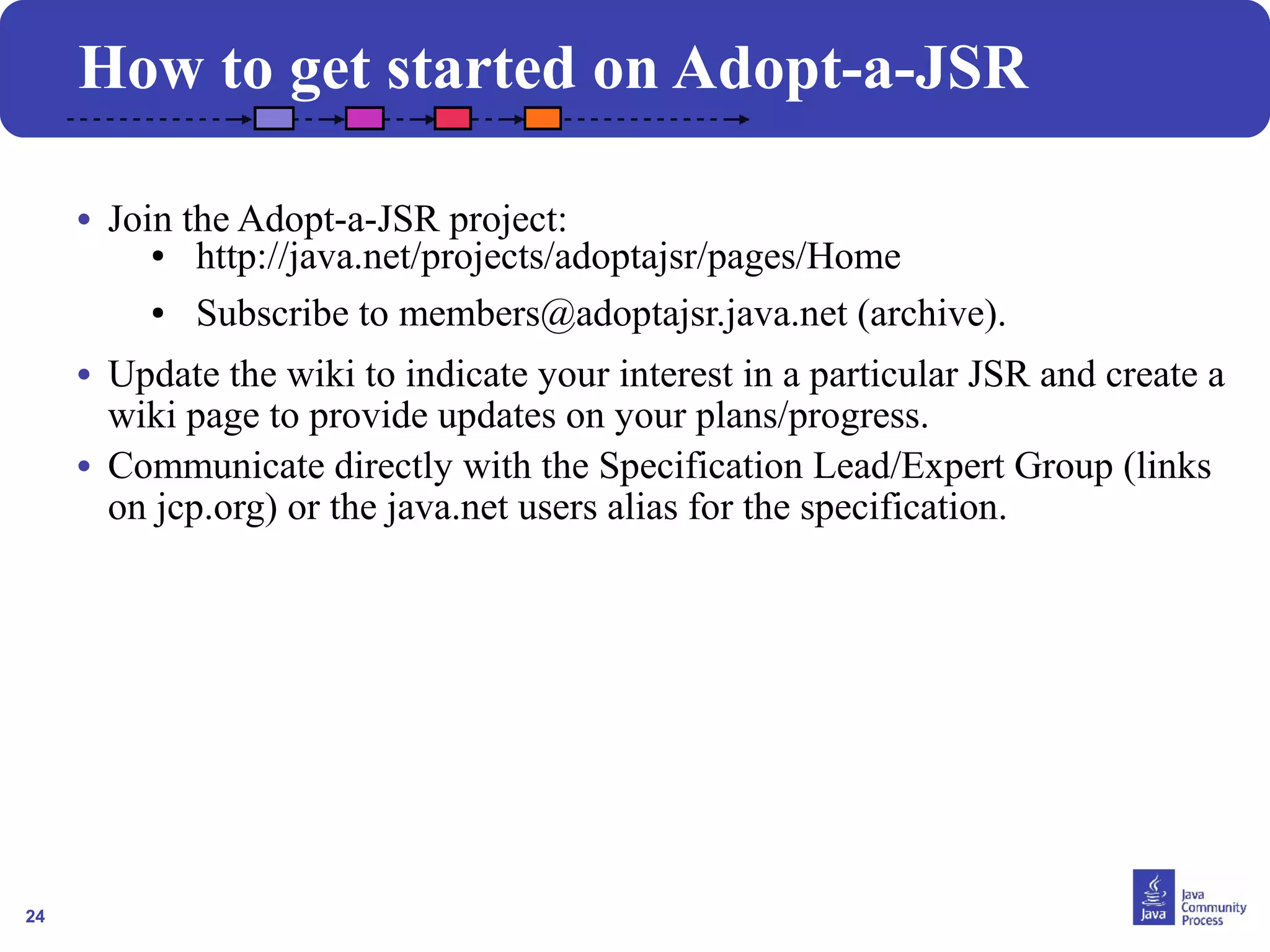 24
• Join the Adopt-a-JSR project:
● http://java.net/projects/adoptajsr/pages/Home
● Subscribe to members@adoptajsr.java.net (archive).
• Update the wiki to indicate your interest in a particular JSR and create a
wiki page to provide updates on your plans/progress.
• Communicate directly with the Specification Lead/Expert Group (links
on jcp.org) or the java.net users alias for the specification.
How to get started on Adopt-a-JSR
 