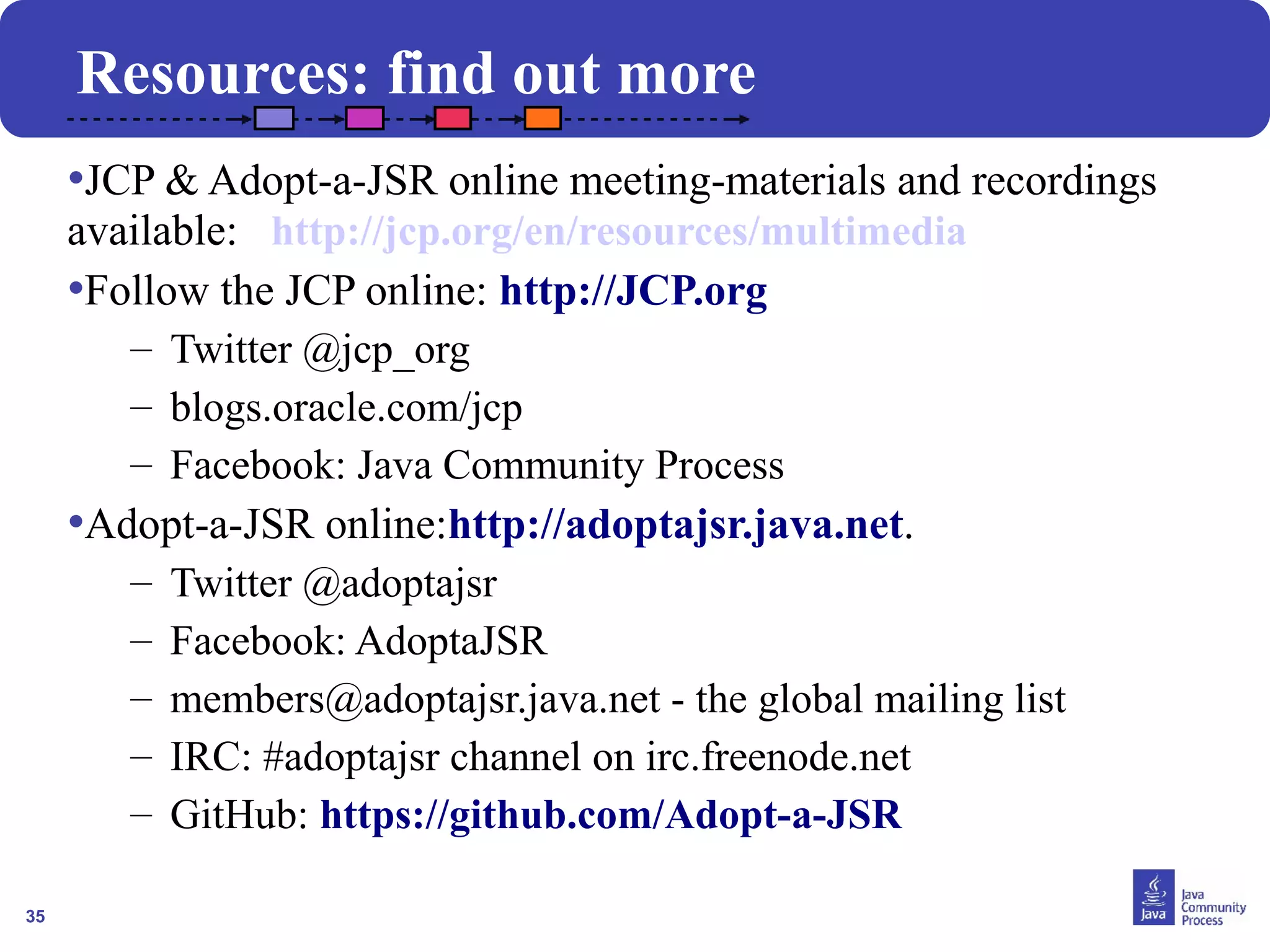 35
Resources: find out more
•JCP & Adopt-a-JSR online meeting-materials and recordings
available: http://jcp.org/en/resources/multimedia
•Follow the JCP online: http://JCP.org
– Twitter @jcp_org
– blogs.oracle.com/jcp
– Facebook: Java Community Process
•Adopt-a-JSR online:http://adoptajsr.java.net.
– Twitter @adoptajsr
– Facebook: AdoptaJSR
– members@adoptajsr.java.net - the global mailing list
– IRC: #adoptajsr channel on irc.freenode.net
– GitHub: https://github.com/Adopt-a-JSR
 