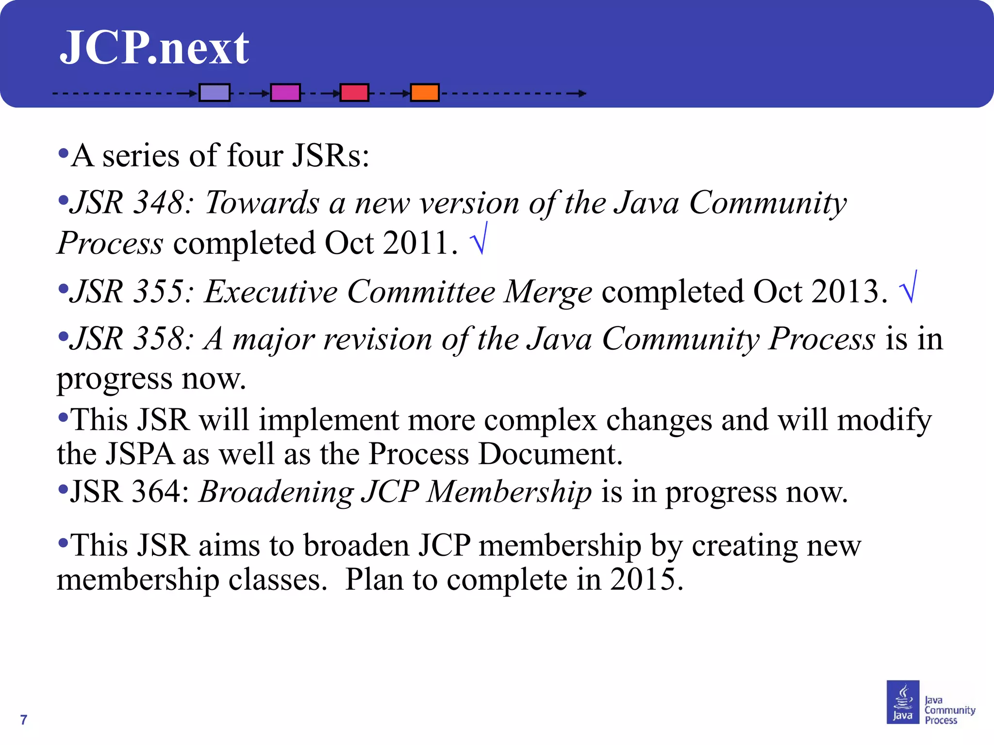 7
JCP.next
•A series of four JSRs:
•JSR 348: Towards a new version of the Java Community
Process completed Oct 2011. √
•JSR 355: Executive Committee Merge completed Oct 2013. √
•JSR 358: A major revision of the Java Community Process is in
progress now.
•This JSR will implement more complex changes and will modify
the JSPA as well as the Process Document.
•JSR 364: Broadening JCP Membership is in progress now.
•This JSR aims to broaden JCP membership by creating new
membership classes. Plan to complete in 2015.
 