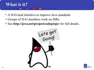 12
What is it?
• A JUG-lead initiative to improve Java standards.
• Groups of JUG members work on JSRs.
• See http://java.net/projects/adoptajsr for full details.
 