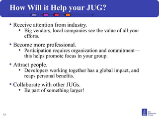 13
How Will it Help your JUG?
• Receive attention from industry.
●
Big vendors, local companies see the value of all your
efforts.
• Become more professional.
●
Participation requires organization and commitment—
this helps promote focus in your group.
• Attract people.
●
Developers working together has a global impact, and
reaps personal benefits.
• Collaborate with other JUGs.
●
Be part of something larger!
 