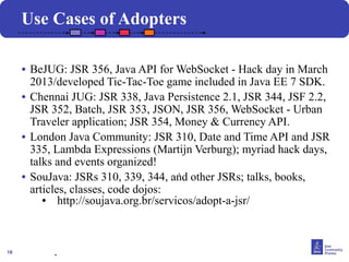 18
• BeJUG: JSR 356, Java API for WebSocket - Hack day in March
2013/developed Tic-Tac-Toe game included in Java EE 7 SDK.
• Chennai JUG: JSR 338, Java Persistence 2.1, JSR 344, JSF 2.2,
JSR 352, Batch, JSR 353, JSON, JSR 356, WebSocket - Urban
Traveler application; JSR 354, Money & Currency API.
• London Java Community: JSR 310, Date and Time API and JSR
335, Lambda Expressions (Martijn Verburg); myriad hack days,
talks and events organized!
• SouJava: JSRs 310, 339, 344, and other JSRs; talks, books,
articles, classes, code dojos:
● http://soujava.org.br/servicos/adopt-a-jsr/
.
Use Cases of Adopters
.
 
