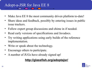 22
Adopt-a-JSR for Java EE 8
• Make Java EE 8 the most community driven platform to-date!
• Share ideas and feedback, possibly by entering issues in public
issue trackers.
• Follow expert group discussions and chime in if needed.
• Read early versions of specifications and Javadocs.
• Try writing applications using early builds of the reference
implementation.
• Write or speak about the technology.
• Encourage others to participate.
• A number of JUGs have already signed up!
http://glassfish.org/adoptajsr/
 