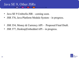 23
Java SE 9, Other JSRs
• Java SE 9 Umbrella JSR – coming soon.
• JSR 376, Java Platform Module System – in progress.
• JSR 354, Money & Currency API – Proposed Final Draft.
• JSR 377, Desktop|Embedded API – in progress.
 