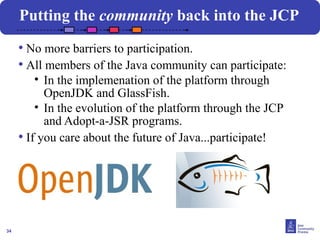 34
Putting the community back into the JCP
• No more barriers to participation.
• All members of the Java community can participate:
• In the implemenation of the platform through
OpenJDK and GlassFish.
• In the evolution of the platform through the JCP
and Adopt-a-JSR programs.
• If you care about the future of Java...participate!
 