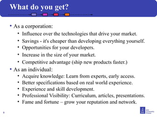 9
• As a corporation:
• Influence over the technologies that drive your market.
• Savings - it's cheaper than developing everything yourself.
• Opportunities for your developers.
• Increase in the size of your market.
• Competitive advantage (ship new products faster.)
• As an individual:
• Acquire knowledge: Learn from experts, early access.
• Better specifications based on real world experience.
• Experience and skill development.
• Professional Visibility: Curriculum, articles, presentations.
• Fame and fortune – grow your reputation and network.
What do you get?
 