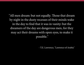"All men dream: but not equally. Those that dream
by night in the dusty recesses of their minds wake
in the day to ﬁnd that it was in vanity: but the
dreamers of the day are dangerous men, for they
may act their dreams with open eyes, to make it
possible."
- T.E. Lawrence, "Lawrence of Arabia"
 