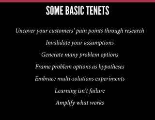 SOME BASIC TENETS
Uncover your customers’ pain points through research
Invalidate your assumptions
Generate many problem options
Frame problem options as hypotheses
Embrace multi-solutions experiments
Learning isn’t failure
Amplify what works
 