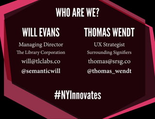 THOMAS WENDT
UX Strategist
Surrounding Signiﬁers
thomas@srsg.co
@thomas_wendt
WILL EVANS
Managing Director
The Library Corporation
will@tlclabs.co
@semanticwill
WHO ARE WE?
#NYInnovates
 