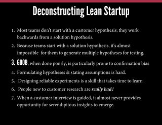 1.  Most teams don't start with a customer hypothesis; they work
backwards from a solution hypothesis.
2.  Because teams start with a solution hypothesis, it's almost
impossible for them to generate multiple hypotheses for testing.
3. GOOB, when done poorly, is particularly prone to conﬁrmation bias
4.  Formulating hypotheses & stating assumptions is hard.
5.  Designing reliable experiments is a skill that takes time to learn
6.  People new to customer research are really bad!
7.  When a customer interview is guided, it almost never provides
opportunity for serendipitous insights to emerge.
Deconstructing Lean Startup
 