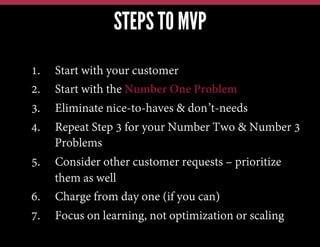 STEPS TO MVP
1.  Start with your customer
2.  Start with the Number One Problem
3.  Eliminate nice-to-haves & don’t-needs
4.  Repeat Step 3 for your Number Two & Number 3
Problems
5.  Consider other customer requests – prioritize
them as well
6.  Charge from day one (if you can)
7.  Focus on learning, not optimization or scaling
 
