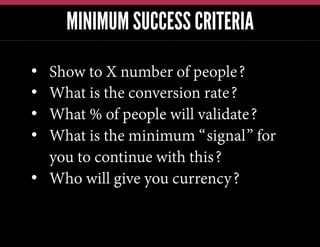 MINIMUM SUCCESS CRITERIA
•  Show to X number of people?
•  What is the conversion rate?
•  What % of people will validate?
•  What is the minimum “signal” for
you to continue with this?
•  Who will give you currency?
 
