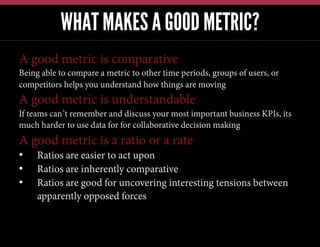 WHAT MAKES A GOOD METRIC?
A good metric is comparative
Being able to compare a metric to other time periods, groups of users, or
competitors helps you understand how things are moving
A good metric is understandable
If teams can’t remember and discuss your most important business KPIs, its
much harder to use data for for collaborative decision making
A good metric is a ratio or a rate
•  Ratios are easier to act upon
•  Ratios are inherently comparative
•  Ratios are good for uncovering interesting tensions between
apparently opposed forces
 