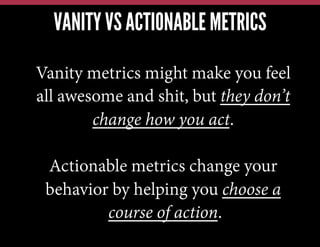 VANITY VS ACTIONABLE METRICS
Vanity metrics might make you feel
all awesome and shit, but they don’t
change how you act.
Actionable metrics change your
behavior by helping you choose a
course of action.
 