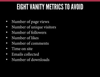 EIGHT VANITY METRICS TO AVOID
•  Number of page views
•  Number of unique visitors
•  Number of followers
•  Number of likes
•  Number of comments
•  Time on site
•  Emails collected
•  Number of downloads
 