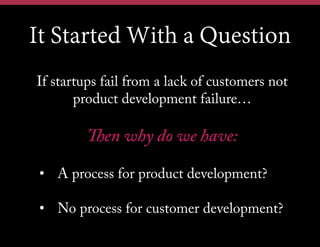 It Started With a Question
If startups fail from a lack of customers not
product development failure…
Then why do we have:
•  A process for product development?
•  No process for customer development?
 