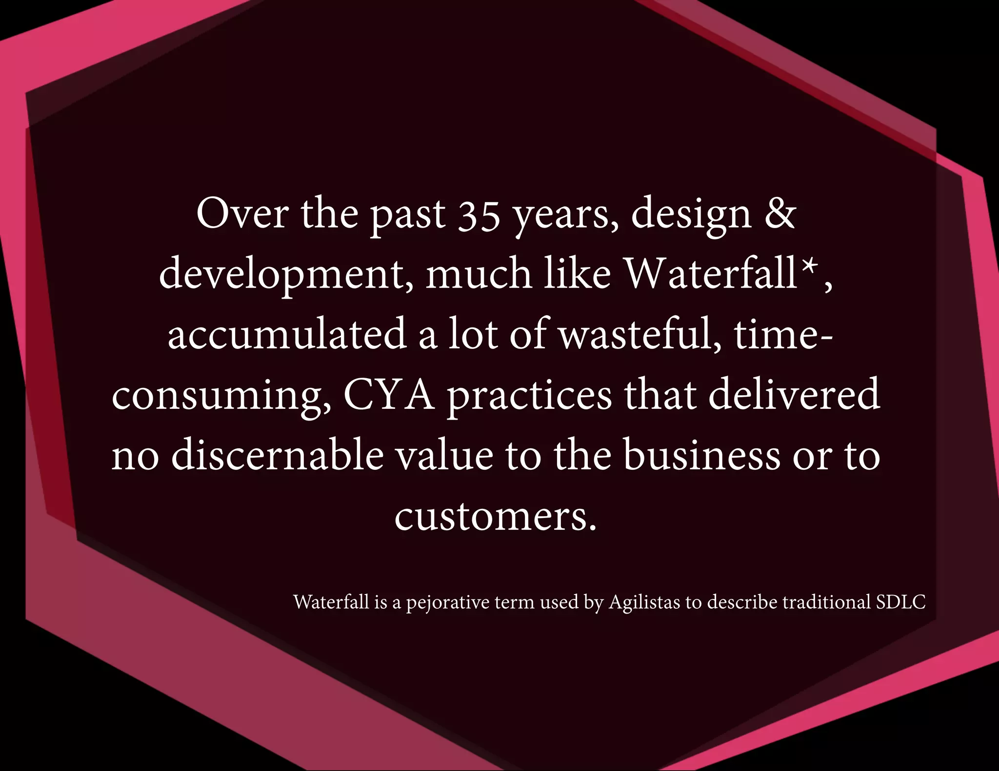 Over the past 35 years, design &
development, much like Waterfall*,
accumulated a lot of wasteful, timeconsuming, CYA practices that delivered
no discernable value to the business or to
customers.
Waterfall is a pejorative term used by Agilistas to describe traditional SDLC

 