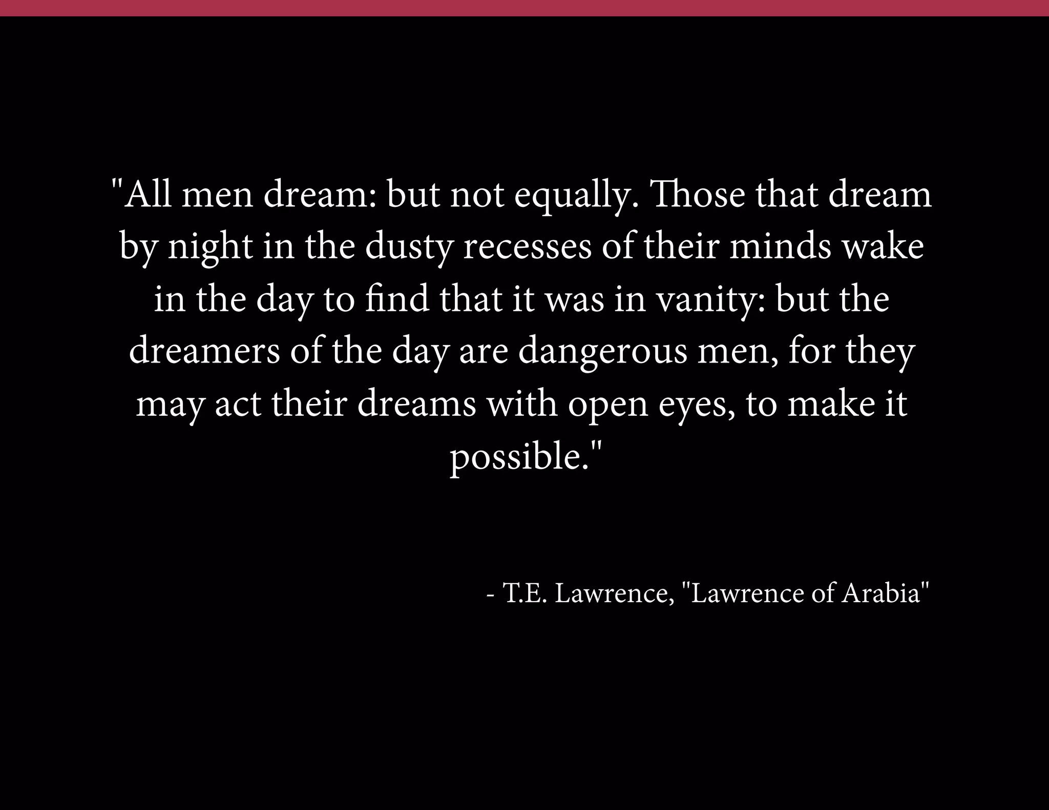 "All men dream: but not equally. Those that dream
by night in the dusty recesses of their minds wake
in the day to ﬁnd that it was in vanity: but the
dreamers of the day are dangerous men, for they
may act their dreams with open eyes, to make it
possible."
- T.E. Lawrence, "Lawrence of Arabia"

 