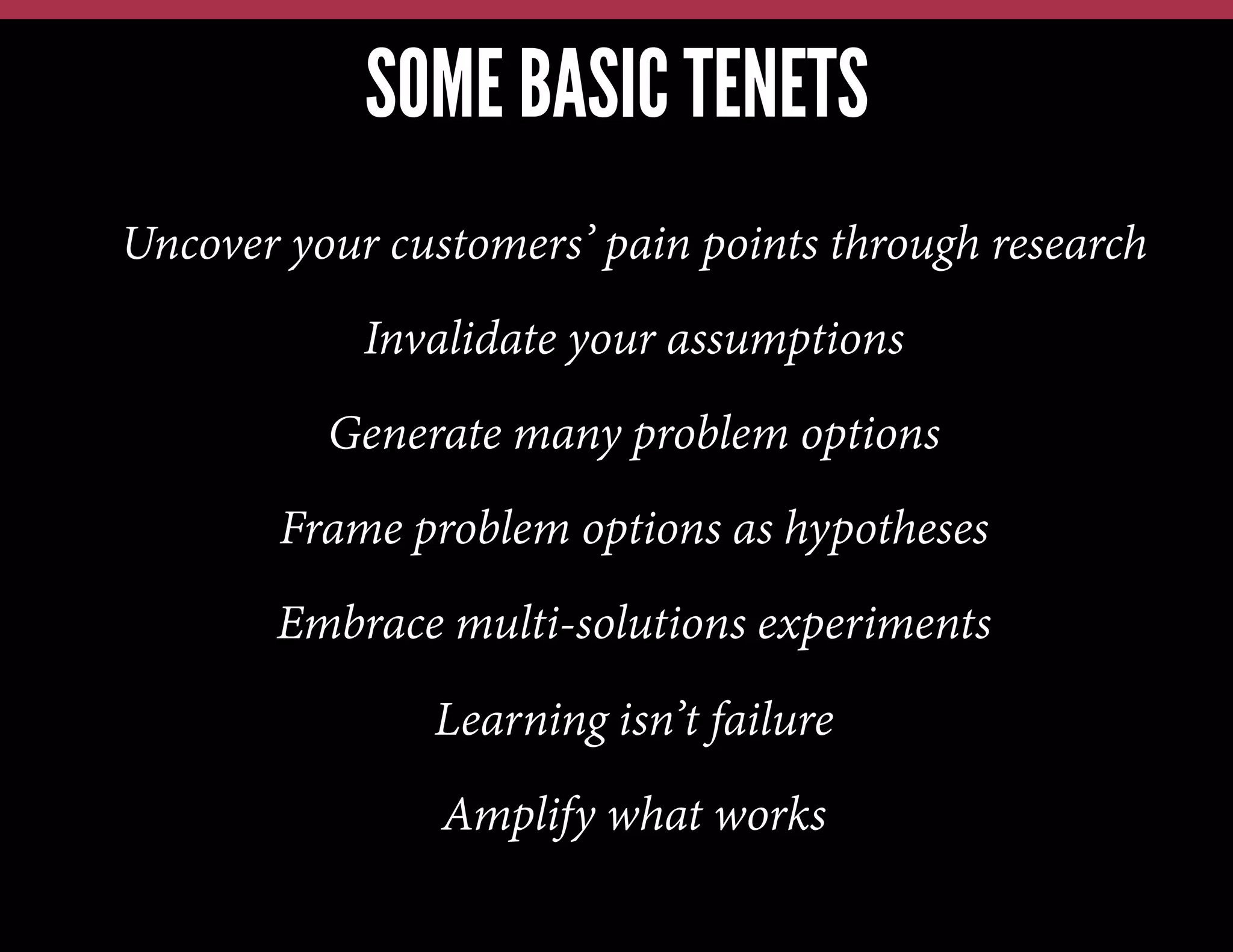 SOME BASIC TENETS
Uncover your customers’ pain points through research
Invalidate your assumptions
Generate many problem options
Frame problem options as hypotheses
Embrace multi-solutions experiments
Learning isn’t failure
Amplify what works

 