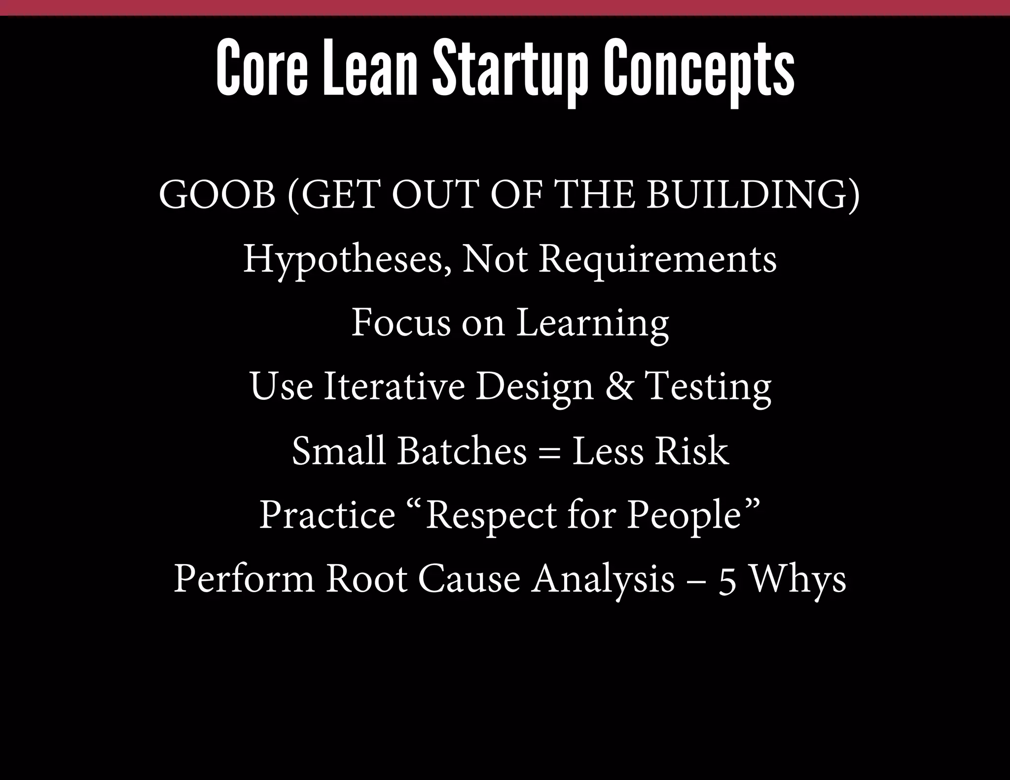 Core Lean Startup Concepts
GOOB (GET OUT OF THE BUILDING)
Hypotheses, Not Requirements
Focus on Learning
Use Iterative Design & Testing
Small Batches = Less Risk
Practice “Respect for People”
Perform Root Cause Analysis – 5 Whys

 