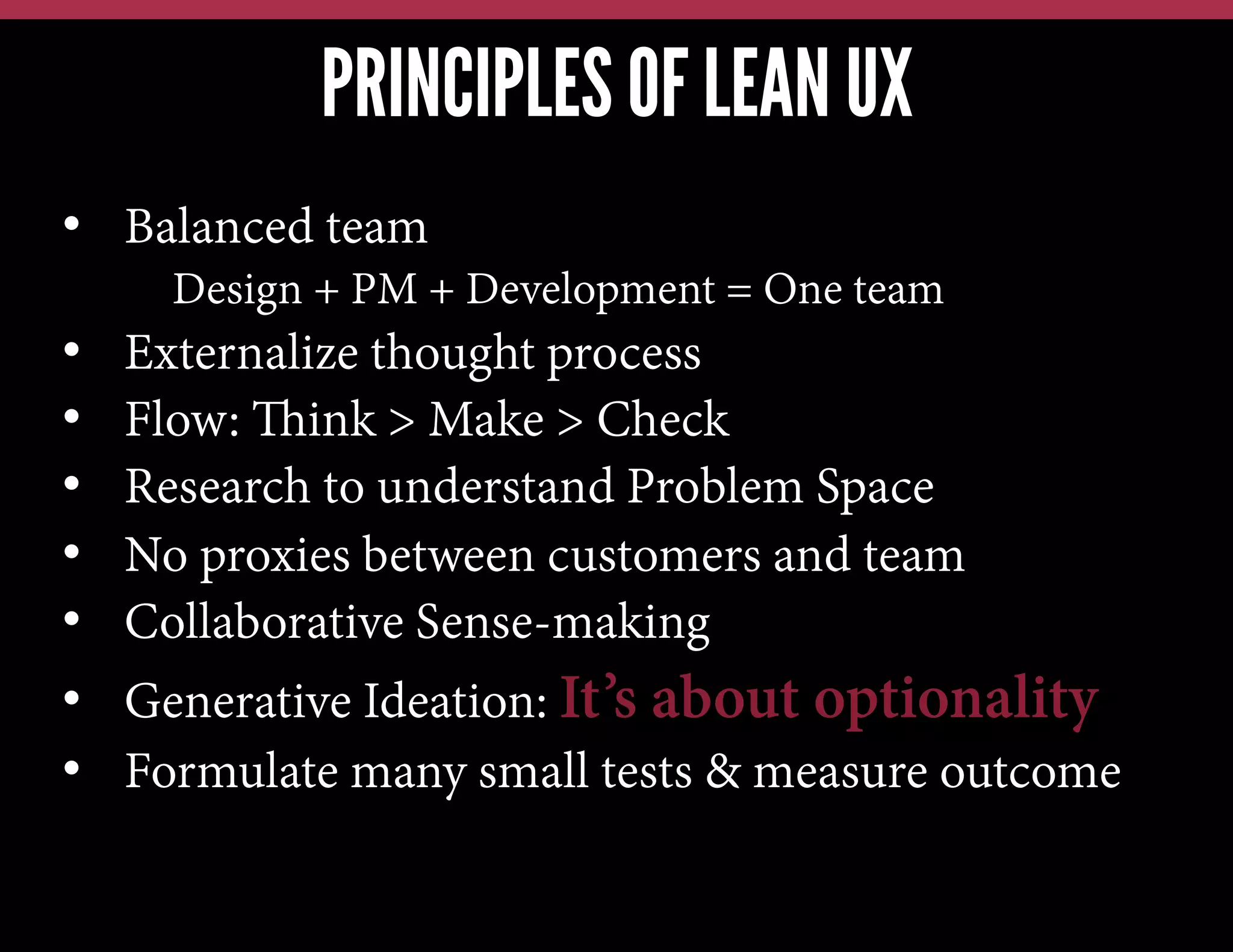 PRINCIPLES OF LEAN UX
•  Balanced team
Design + PM + Development = One team

• 
• 
• 
• 
• 
• 
• 

Externalize thought process
Flow: Think > Make > Check
Research to understand Problem Space
No proxies between customers and team
Collaborative Sense-making
Generative Ideation: It’s about optionality
Formulate many small tests & measure outcome

 