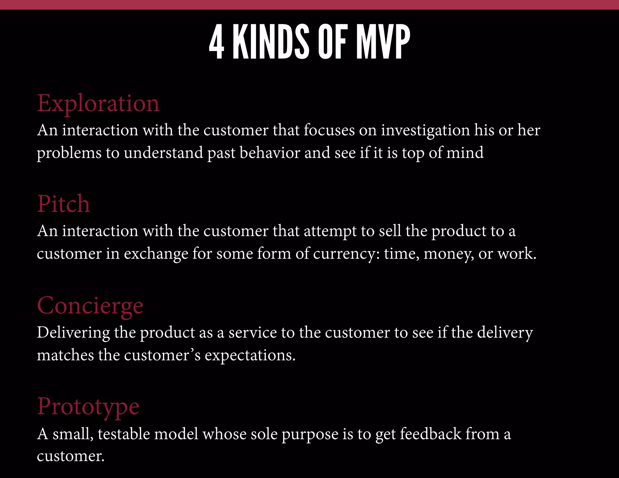4 KINDS OF MVP
Exploration
An interaction with the customer that focuses on investigation his or her
problems to understand past behavior and see if it is top of mind

Pitch
An interaction with the customer that attempt to sell the product to a
customer in exchange for some form of currency: time, money, or work.

Concierge
Delivering the product as a service to the customer to see if the delivery
matches the customer’s expectations.

Prototype
A small, testable model whose sole purpose is to get feedback from a
customer.

 