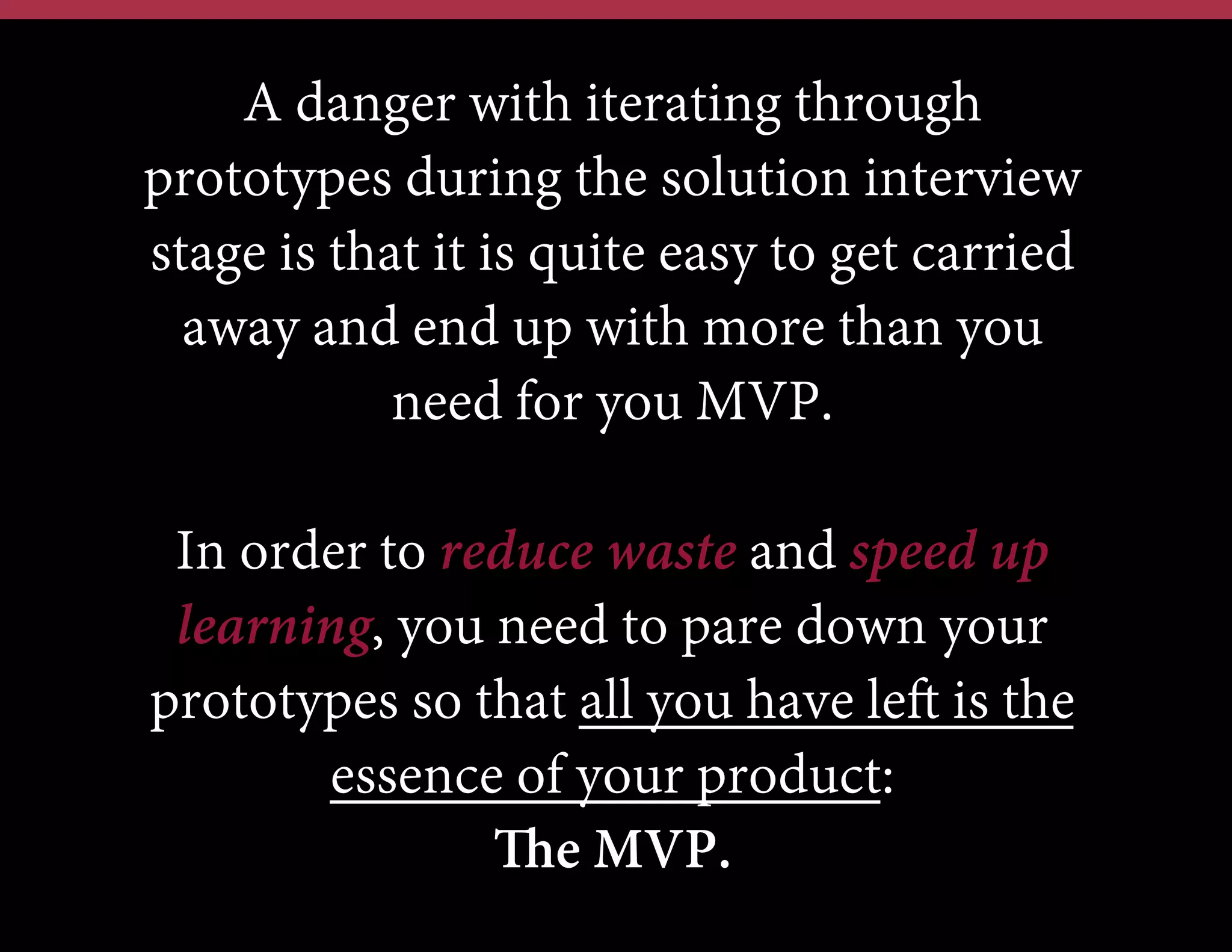 A danger with iterating through
prototypes during the solution interview
stage is that it is quite easy to get carried
away and end up with more than you
need for you MVP.
In order to reduce waste and speed up
learning, you need to pare down your
prototypes so that all you have left is the
essence of your product:
The MVP.

 
