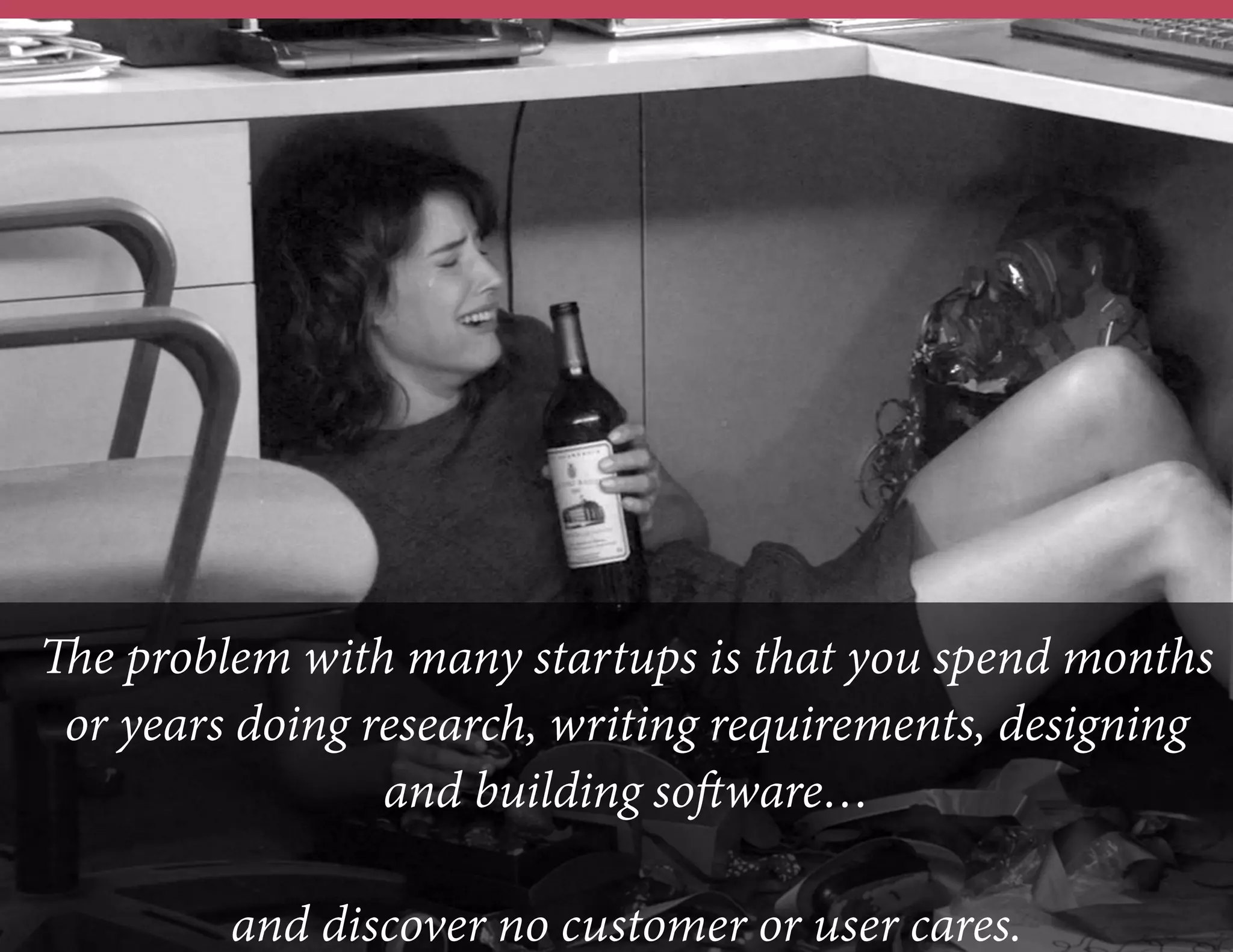 The problem with many startups is that you spend months
or years doing research, writing requirements, designing
and building software…
and discover no customer or user cares.

 