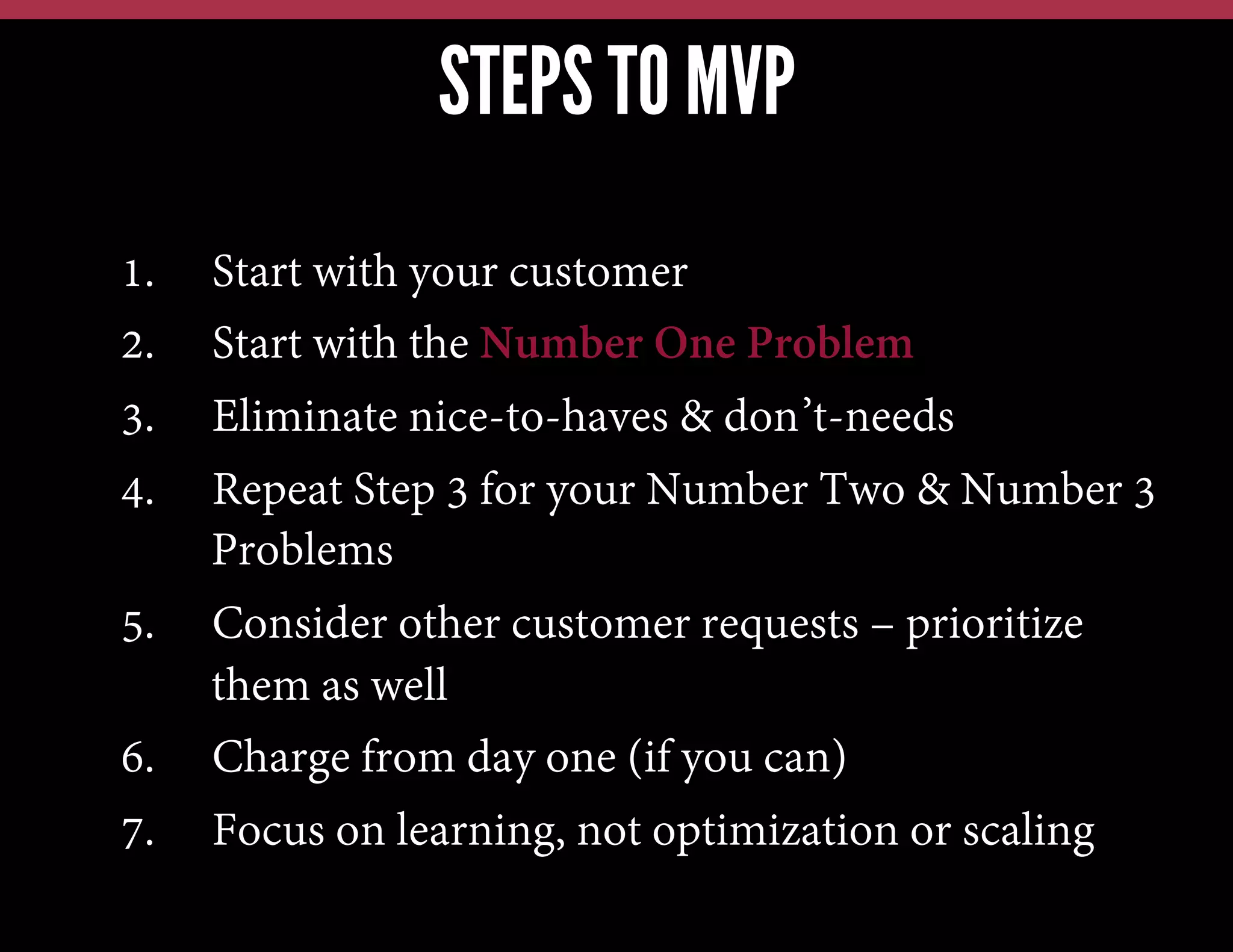 STEPS TO MVP
1. 
2. 
3. 
4. 

Start with your customer
Start with the Number One Problem
Eliminate nice-to-haves & don’t-needs
Repeat Step 3 for your Number Two & Number 3
Problems
5.  Consider other customer requests – prioritize
them as well
6.  Charge from day one (if you can)
7.  Focus on learning, not optimization or scaling

 