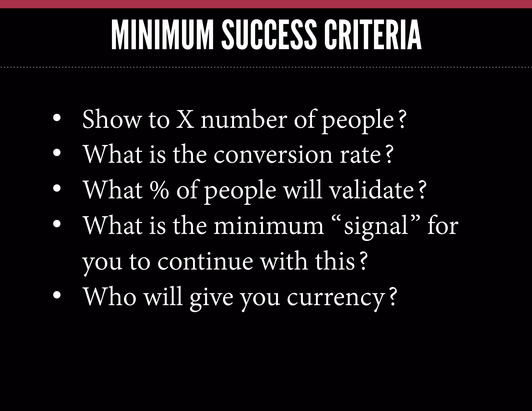 MINIMUM SUCCESS CRITERIA
• 
• 
• 
• 

Show to X number of people?
What is the conversion rate?
What % of people will validate?
What is the minimum “signal” for
you to continue with this?
•  Who will give you currency?

 