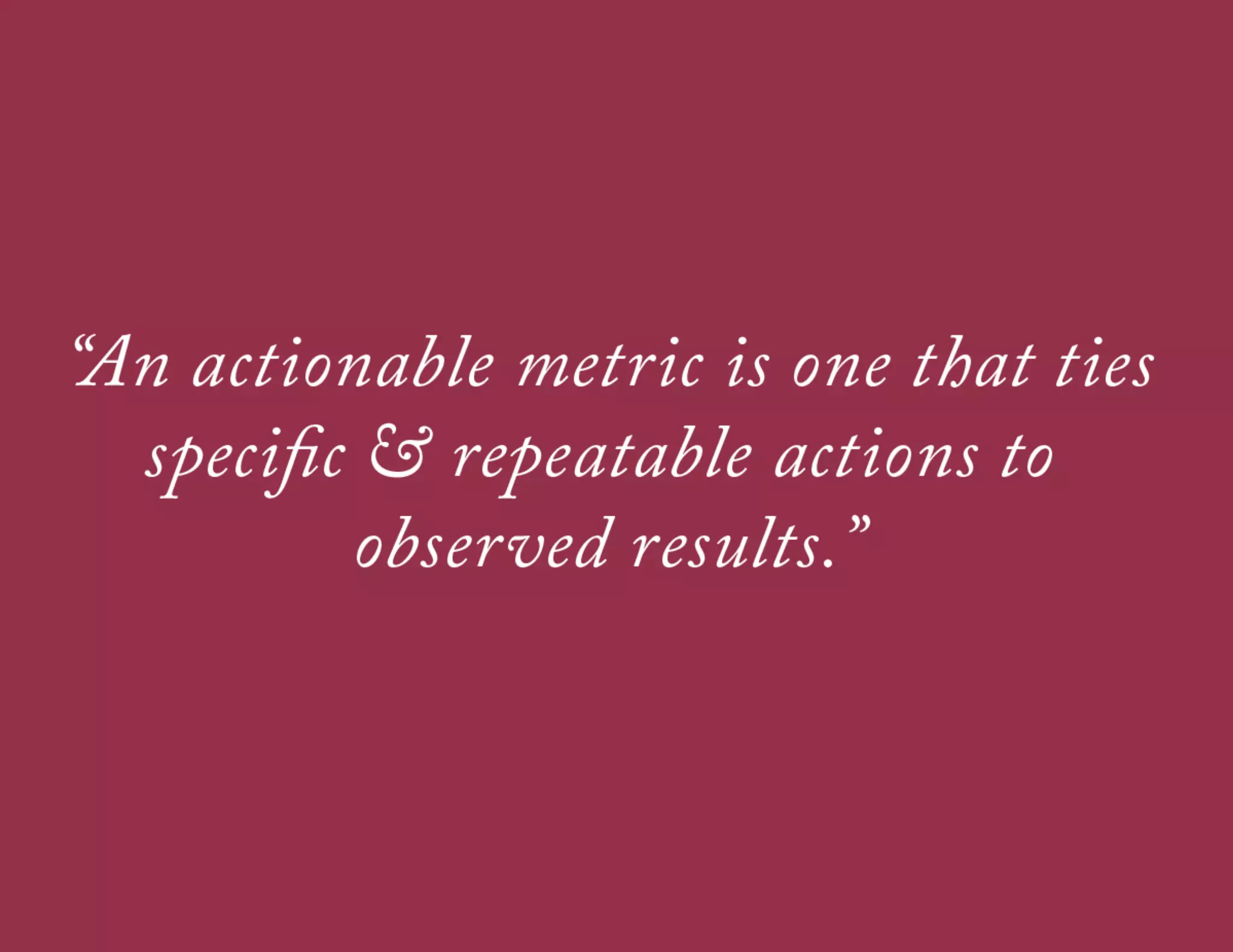 WHAT MAKES A GOOD METRIC?
A good metric is comparative
Being able to compare a metric to other time periods, groups of users, or
competitors helps you understand how things are moving

A good metric is understandable
If teams can’t remember and discuss your most important business KPIs, its
much harder to use data for for collaborative decision making

A good metric is a ratio or a rate
• 
• 
• 

Ratios are easier to act upon
Ratios are inherently comparative
Ratios are good for uncovering interesting tensions between
apparently opposed forces

 