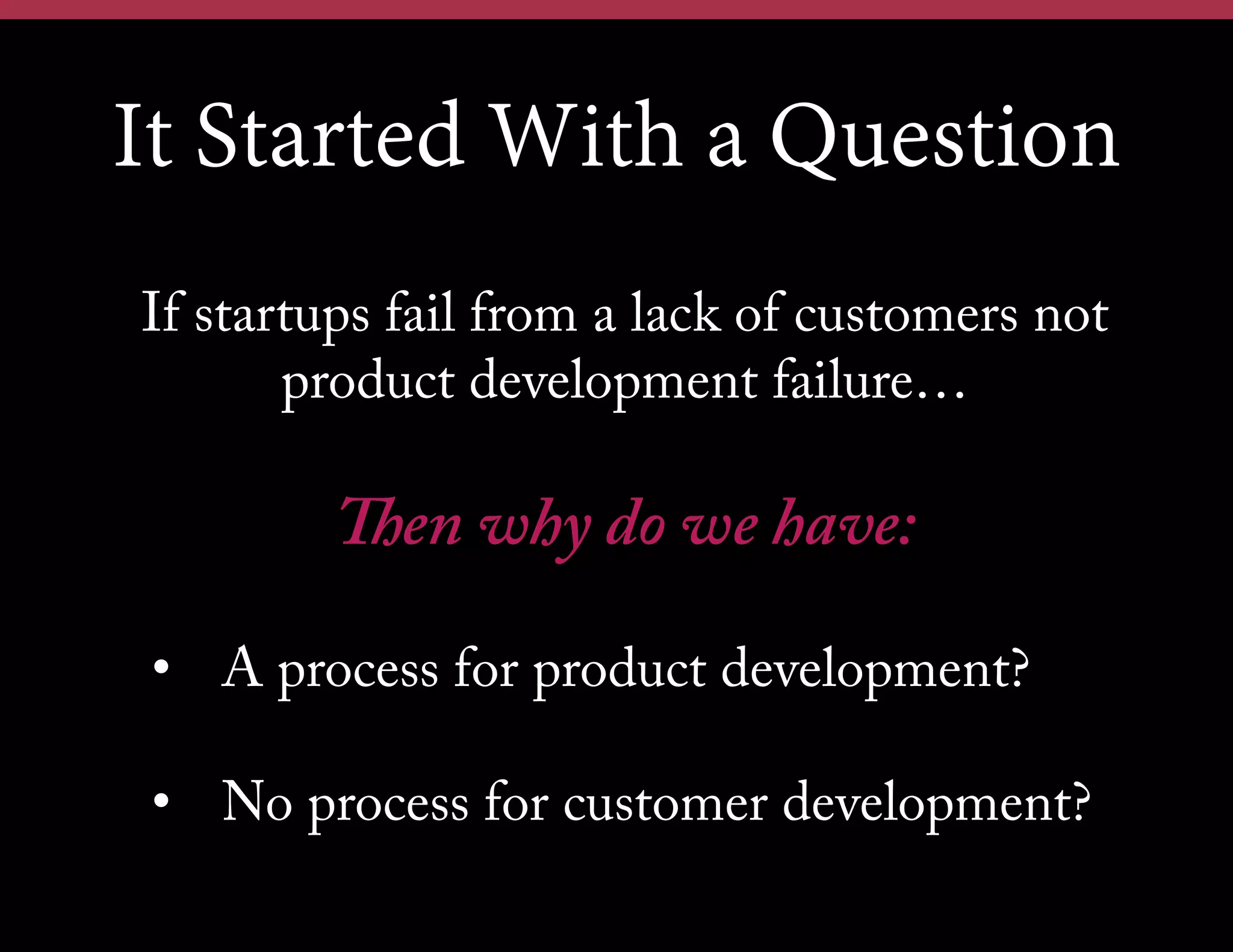 It Started With a Question
If startups fail from a lack of customers not
product development failure…

Then why do we have:
•  A process for product development?
•  No process for customer development?

 