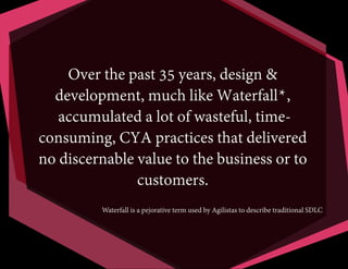 Over the past 35 years, design &
development, much like Waterfall*,
accumulated a lot of wasteful, timeconsuming, CYA practices that delivered
no discernable value to the business or to
customers.
Waterfall is a pejorative term used by Agilistas to describe traditional SDLC

 