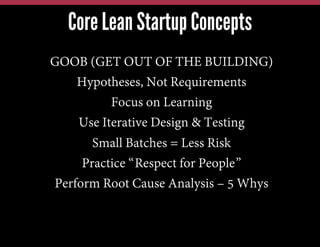 Core Lean Startup Concepts
GOOB (GET OUT OF THE BUILDING)
Hypotheses, Not Requirements
Focus on Learning
Use Iterative Design & Testing
Small Batches = Less Risk
Practice “Respect for People”
Perform Root Cause Analysis – 5 Whys

 