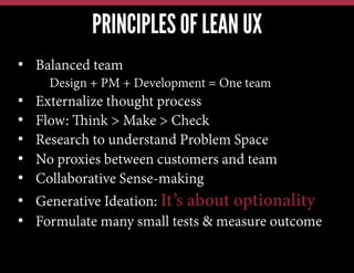 PRINCIPLES OF LEAN UX
•  Balanced team
Design + PM + Development = One team

• 
• 
• 
• 
• 
• 
• 

Externalize thought process
Flow: Think > Make > Check
Research to understand Problem Space
No proxies between customers and team
Collaborative Sense-making
Generative Ideation: It’s about optionality
Formulate many small tests & measure outcome

 