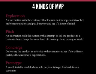 4 KINDS OF MVP
Exploration
An interaction with the customer that focuses on investigation his or her
problems to understand past behavior and see if it is top of mind

Pitch
An interaction with the customer that attempt to sell the product to a
customer in exchange for some form of currency: time, money, or work.

Concierge
Delivering the product as a service to the customer to see if the delivery
matches the customer’s expectations.

Prototype
A small, testable model whose sole purpose is to get feedback from a
customer.

 