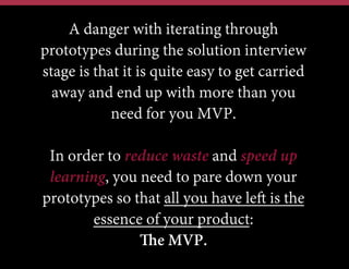 A danger with iterating through
prototypes during the solution interview
stage is that it is quite easy to get carried
away and end up with more than you
need for you MVP.
In order to reduce waste and speed up
learning, you need to pare down your
prototypes so that all you have left is the
essence of your product:
The MVP.

 